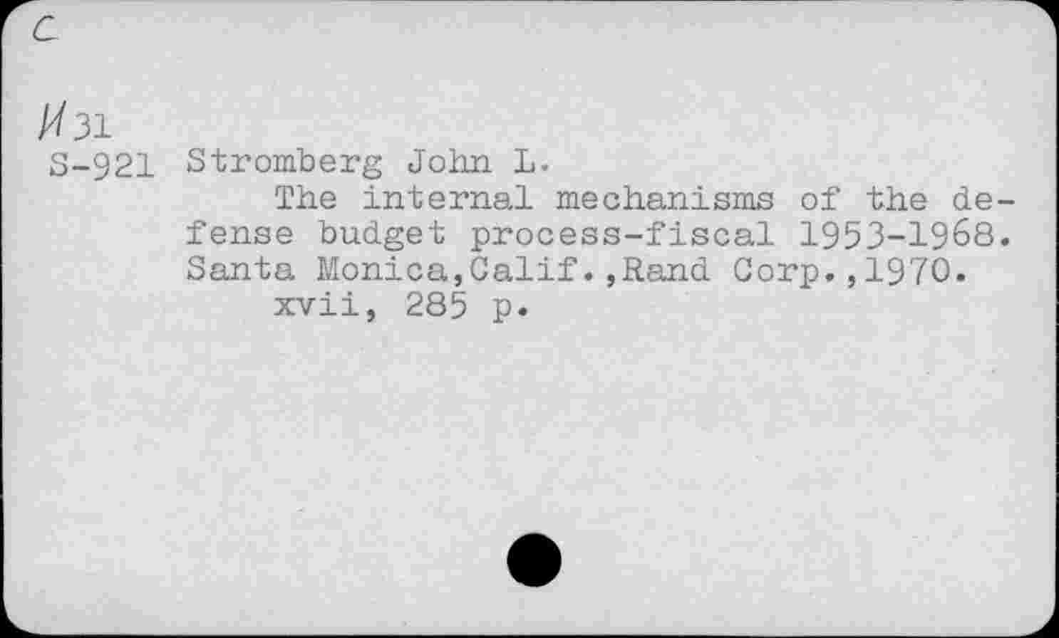 ﻿/731
S-921
Stromberg John L.
The internal mechanisms of the defense budget process-fiscal 1953-1968. Santa Monica,Calif.,Rand Corp.,1970.
xvii, 285 p.